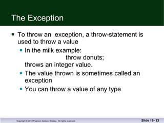 The Exception To throw an  exception, a throw-statement is used to throw a value In the milk example:   throw donuts; throws an integer value. The value thrown is sometimes called an exception You can throw a value of any type Slide 16-  