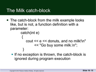 The Milk catch-block The catch-block from the milk example looks like, but is not, a function definition with a  parameter:   catch(int e)   {   cout << e << donuts, and no milk!\n"   << "Go buy some milk.\n";   } If no exception is thrown, the catch-block is ignored during program execution Slide 16-  