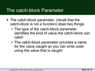The catch-block Parameter The catch-block parameter, (recall that the  catch-block is not a function) does two things: The type of the catch-block parameter identifies the kind of value the catch-block can catch The catch-block parameter provides a name for the value caught so you can write code using the value that is caught Slide 16-  