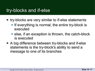 try-blocks and if-else try-blocks are very similar to if-else statements If everything is normal, the entire try-block is  executed else, if an exception is thrown, the catch-block is executed A big difference between try-blocks and if-else statements is the try-block's ability to send a  message to one of its branches Slide 16-  