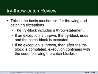 try-throw-catch Review This is the basic mechanism for throwing and  catching exceptions The try-block includes a throw-statement If an exception is thrown, the try-block ends and the catch-block is executed If no exception is thrown, then after the try-block is completed, execution continues with the code following the catch-block(s) Slide 16-  