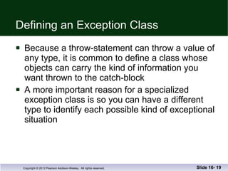 Defining an Exception Class Because a throw-statement can throw a value of  any type, it is common to define a class whose  objects can carry the kind of information you want thrown to the catch-block A more important reason for a specialized  exception class is so you can have a different  type to identify each possible kind of exceptional situation Slide 16-  
