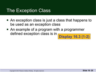 The Exception Class An exception class is just a class that happens to be used as an exception class An example of a program with a programmer  defined exception class is in  Slide 16-  Display 16.3 (1-2) 