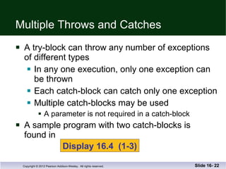 Multiple Throws and Catches A try-block can throw any number of exceptions of different types In any one execution, only one exception can be thrown Each catch-block can catch only one exception Multiple catch-blocks may be used A parameter is not required in a catch-block A sample program with two catch-blocks is  found in  Slide 16-  Display 16.4  (1-3) 
