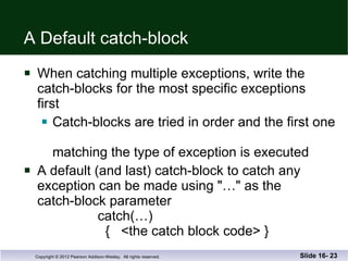 A Default catch-block When catching multiple exceptions, write the  catch-blocks for the most specific exceptions  first Catch-blocks are tried in order and the first one  matching the type of exception is executed A default (and last) catch-block to catch any  exception can be made using "…" as the  catch-block parameter   catch(…)   {  <the catch block code> } Slide 16-  