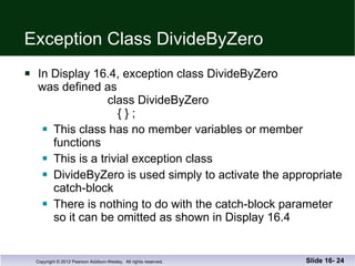 Exception Class DivideByZero In Display 16.4, exception class DivideByZero was defined as    class DivideByZero   { } ; This class has no member variables or member functions This is a trivial exception class  DivideByZero is used simply to activate the appropriate catch-block There is nothing to do with the catch-block parameter so it can be omitted as shown in Display 16.4 Slide 16-  