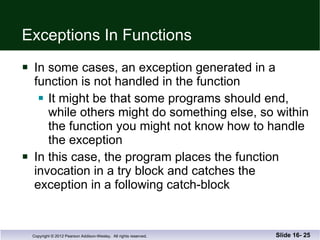 Exceptions In Functions In some cases, an exception generated in a  function is not handled in the function It might be that some programs should end, while others might do something else, so within the function you might not know how to handle the exception In this case, the program places the function  invocation in a try block and catches the  exception in a following catch-block Slide 16-  