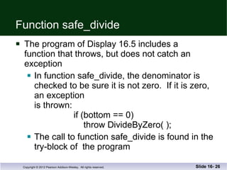 Function safe_divide The program of Display 16.5 includes a  function that throws, but does not catch an exception In function safe_divide, the denominator is checked to be sure it is not zero.  If it is zero, an exception is thrown:   if (bottom == 0)   throw DivideByZero( ); The call to function safe_divide is found in the try-block of  the program Slide 16-  