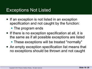 Exceptions Not Listed If an exception is not listed in an exception  specification and not caught by the function: The program ends  If there is no exception specification at all, it is  the same as if all possible exceptions are listed These exceptions will be treated "normally"  An empty exception specification list means that no exceptions should be thrown and not caught Slide 16-  