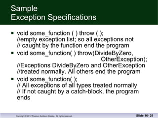 Sample  Exception Specifications void some_function ( ) throw ( ); //empty exception list; so all exceptions not  // caught by the function end the program void some_function( ) throw(DivideByZero,   OtherException); //Exceptions DivideByZero and OtherException //treated normally. All others end the program void some_function( ); // All exceptions of all types treated normally // If not caught by a catch-block, the program ends Slide 16-  