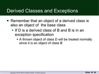 Derived Classes and Exceptions Remember that an object of a derived class is  also an object of  the base class If D is a derived class of B and B is in an exception specification A thrown object of class D will be treated normally since it is an object of class B Slide 16-  