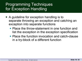 Programming Techniques for Exception Handling A guideline for exception handling is to  separate throwing an exception and catching an exception into separate functions  Place the throw-statement in one function and list the exception in the exception specification Place the function invocation and catch-clause  in a try-block of a different function Slide 16-  