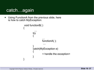 catch…again Using FunctionA from the previous slide, here is how to catch MyException:    void functionB( )   {     …   try   {   …   functionA( );    …   }   catch(MyException e)   {   < handle the exception>   }   } Slide 16-  