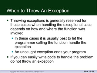 When to Throw An Exception Throwing exceptions is generally reserved for those cases when handling the exceptional case depends on how and where the function was  invoked In these cases it is usually best to let the programmer calling the function handle the exception An uncaught exception ends your program If you can easily write code to handle the problem do not throw an exception Slide 16-  