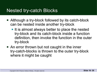 Nested try-catch Blocks Although a try-block followed by its catch-block can be nested inside another try-block It is almost always better to place the nested  try-block and its catch-block inside a function  definition, then invoke the function in the outer try-block An error thrown but not caught in the inner try-catch-blocks is thrown to the outer try-block where it might be caught Slide 16-  