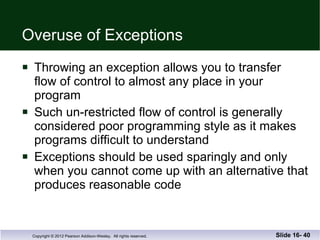 Overuse of Exceptions Throwing an exception allows you to transfer  flow of control to almost any place in your  program Such un-restricted flow of control is generally considered poor programming style as it makes programs difficult to understand Exceptions should be used sparingly and only  when you cannot come up with an alternative that produces reasonable code Slide 16-  