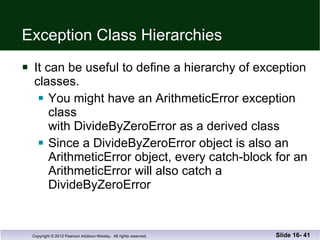 Exception Class Hierarchies It can be useful to define a hierarchy of exception classes. You might have an ArithmeticError exception class  with DivideByZeroError as a derived class Since a DivideByZeroError object is also an  ArithmeticError object, every catch-block for an ArithmeticError will also catch a DivideByZeroError Slide 16-  