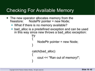 Checking For Available Memory The new operator allocates memory from the  freestore:  NodePtr pointer = new Node; What if there is no memory available? bad_alloc is a predefined exception and can be used in this way since new throws a bad_alloc exception:   try   {   NodePtr pointer = new Node;   }   catch(bad_alloc)   {   cout << "Ran out of memory!";   } Slide 16-  