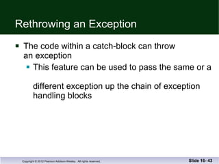 Rethrowing an Exception The code within a catch-block can throw  an exception This feature can be used to pass the same or a  different exception up the chain of exception handling blocks Slide 16-  
