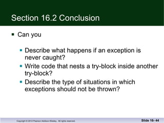 Section 16.2 Conclusion Can you Describe what happens if an exception is never caught? Write code that nests a try-block inside another try-block? Describe the type of situations in which exceptions should not be thrown? Slide 16-  