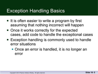 Exception Handling Basics It is often easier to write a program by first assuming that nothing incorrect will happen Once it works correctly for the expected  cases, add code to handle the exceptional cases Exception handling is commonly used to handle error situations Once an error is handled, it is no longer an error Slide 16-  