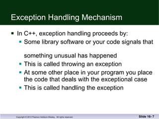 Exception Handling Mechanism In C++, exception handling proceeds by: Some library software or your code signals that  something unusual has happened This is called throwing an exception At some other place in your program you place the code that deals with the exceptional case This is called handling the exception Slide 16-  