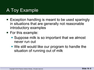 A Toy Example Exception handling is meant to be used sparingly in situations that are generally not reasonable introductory examples For this example: Suppose milk is so important that we almost never run out We still would like our program to handle the  situation of running out of milk Slide 16-  