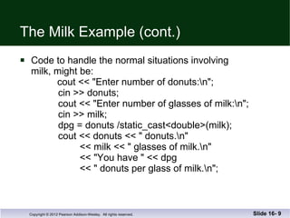 The Milk Example (cont.) Code to handle the normal situations involving milk, might be:   cout << "Enter number of donuts:\n";   cin >> donuts;   cout << "Enter number of glasses of milk:\n";   cin >> milk;   dpg = donuts /static_cast<double>(milk);   cout << donuts << " donuts.\n"   << milk << " glasses of milk.\n"   << "You have " << dpg    << " donuts per glass of milk.\n"; Slide 16-  