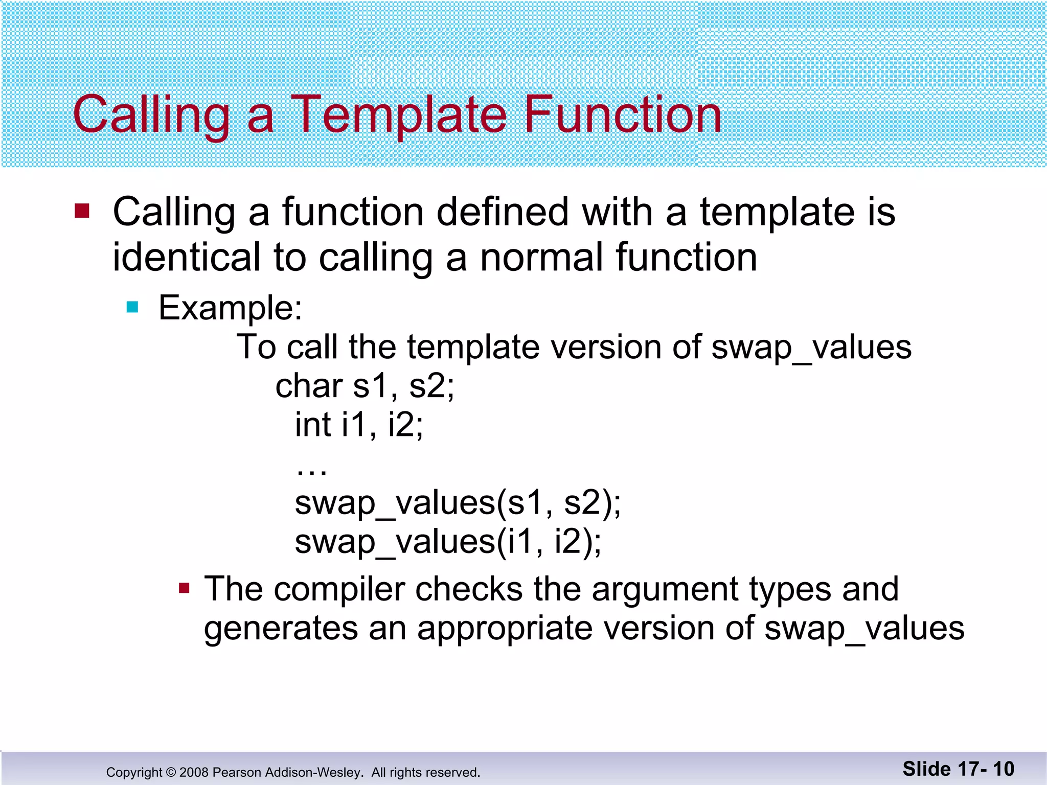 Calling a Template Function Calling a function defined with a template is  identical to calling a normal function Example:    To call the template version of swap_values   char s1, s2;    int i1, i2;   …   swap_values(s1, s2);   swap_values(i1, i2); The compiler checks the argument types and generates an appropriate version of swap_values Slide 17-  