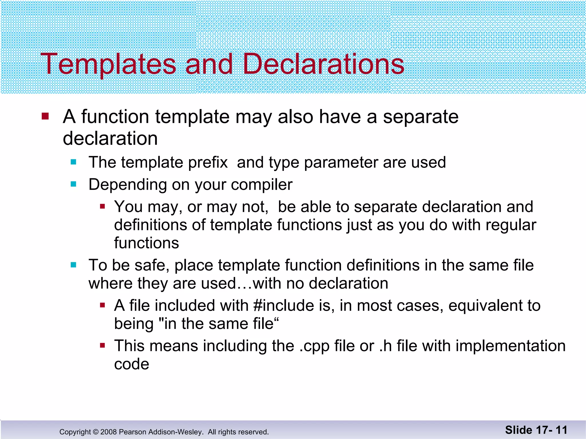 Templates and Declarations A function template may also have a separate declaration The template prefix  and type parameter are used  Depending on your compiler You may, or may not,  be able to separate declaration and definitions of template functions just as you do with regular functions To be safe, place template function definitions in the same file where they are used…with no declaration A file included with #include is, in most cases, equivalent to being &quot;in the same file“ This means including the .cpp file or .h file with implementation code Slide 17-  