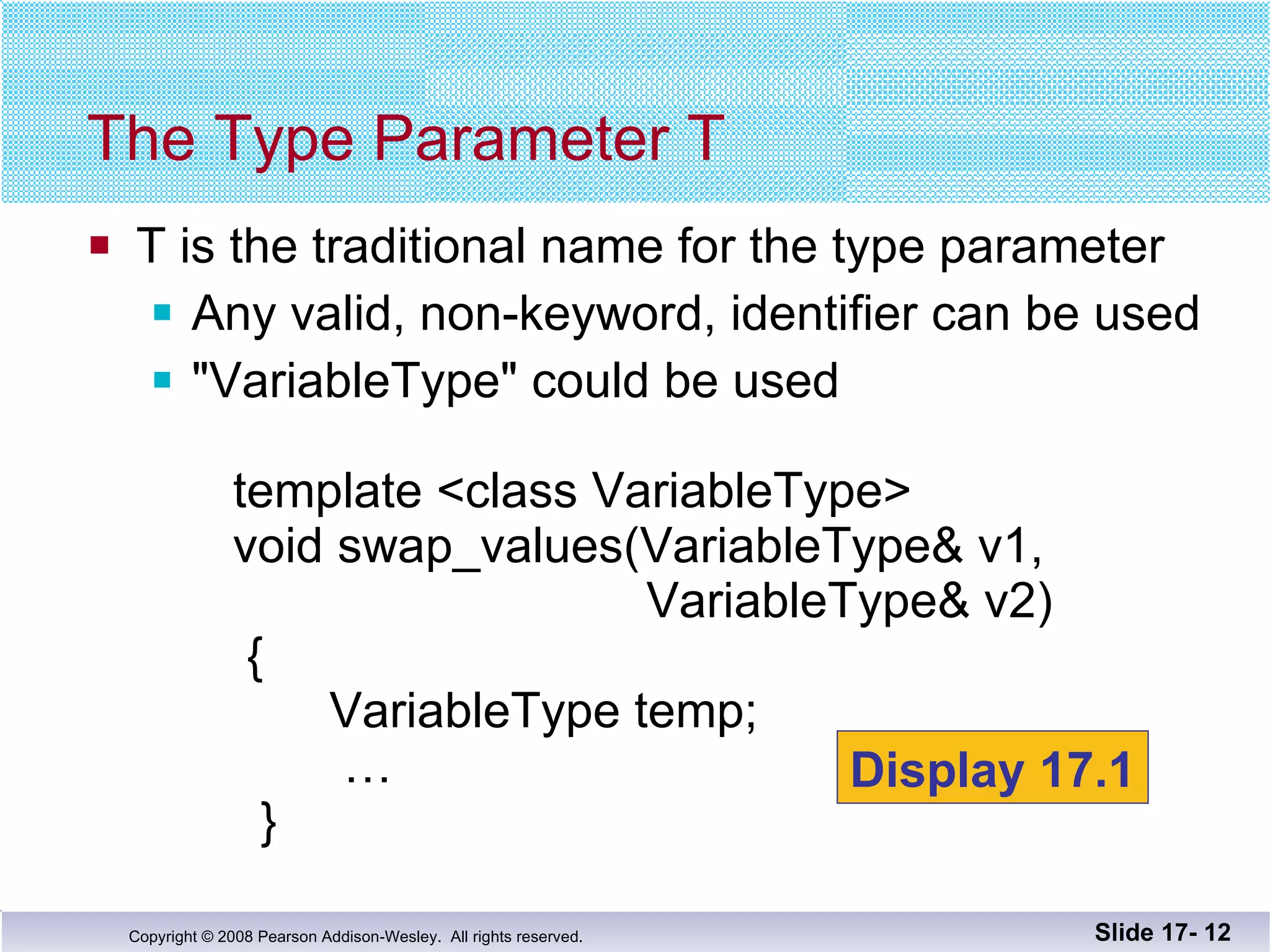 T is the traditional name for the type parameter Any valid, non-keyword, identifier can be used &quot;VariableType&quot; could be used   template <class VariableType>   void swap_values(VariableType& v1,    VariableType& v2)   {    VariableType temp;   …   } The Type Parameter T Slide 17-  Display 17.1 