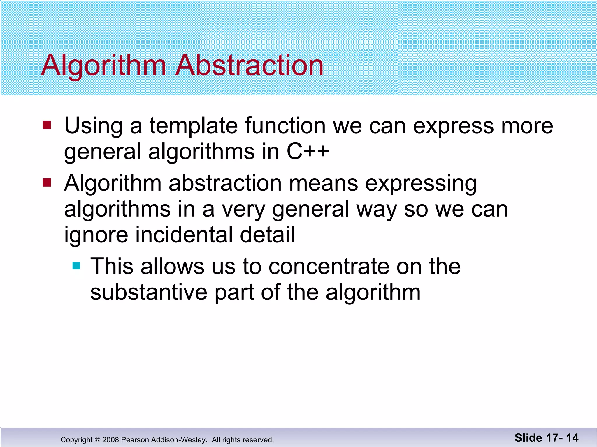 Algorithm Abstraction Using a template function we can express more general algorithms in C++ Algorithm abstraction means expressing  algorithms in a very general way so we can  ignore incidental detail This allows us to concentrate on the substantive part of the algorithm Slide 17-  