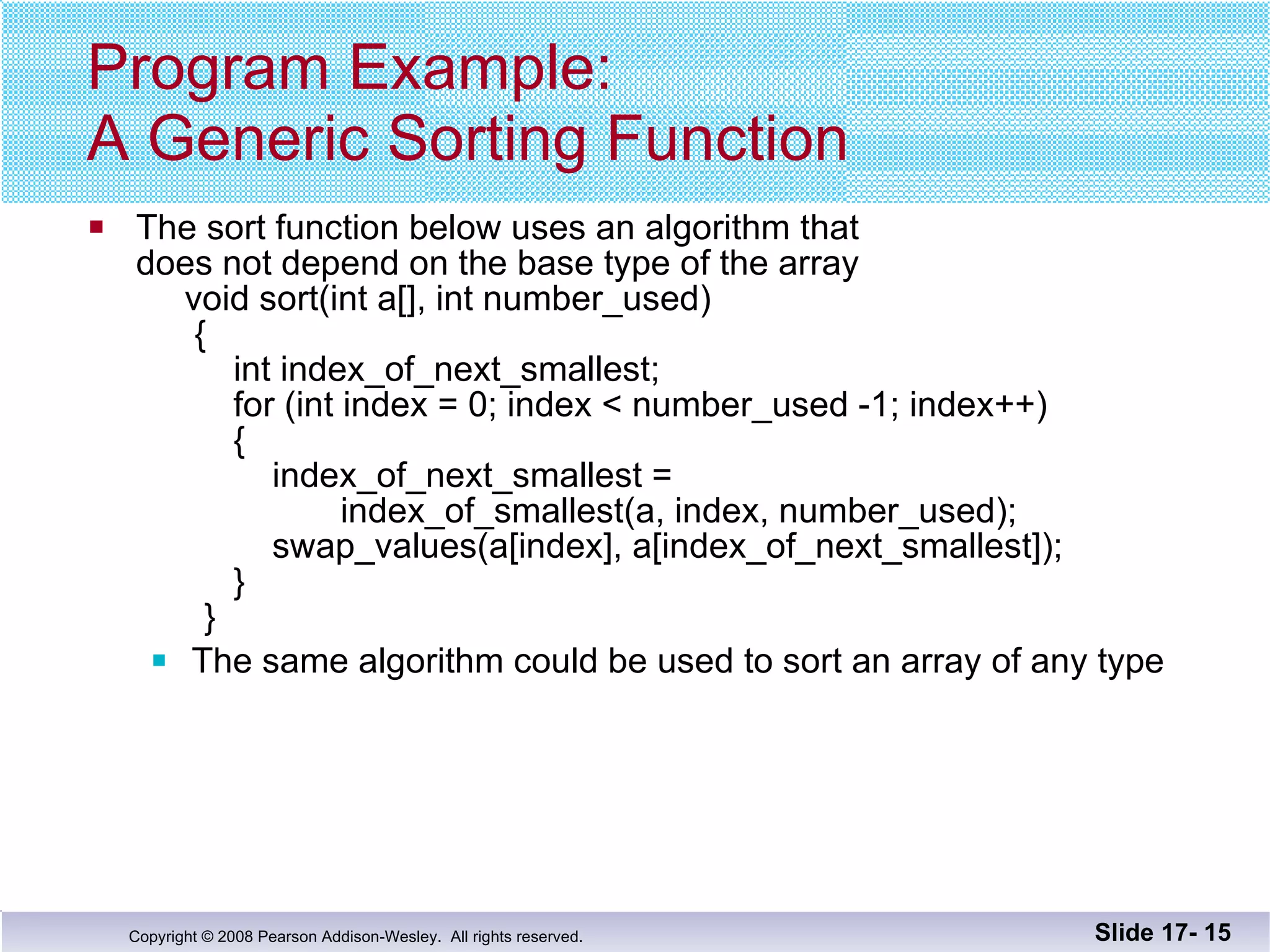 Program Example: A Generic Sorting Function The sort function below uses an algorithm that does not depend on the base type of the array   void sort(int a[], int number_used)   {   int index_of_next_smallest;   for (int index = 0; index < number_used -1; index++)   {   index_of_next_smallest =    index_of_smallest(a, index, number_used);   swap_values(a[index], a[index_of_next_smallest]);   }   } The same algorithm could be used to sort an array of any type Slide 17-  