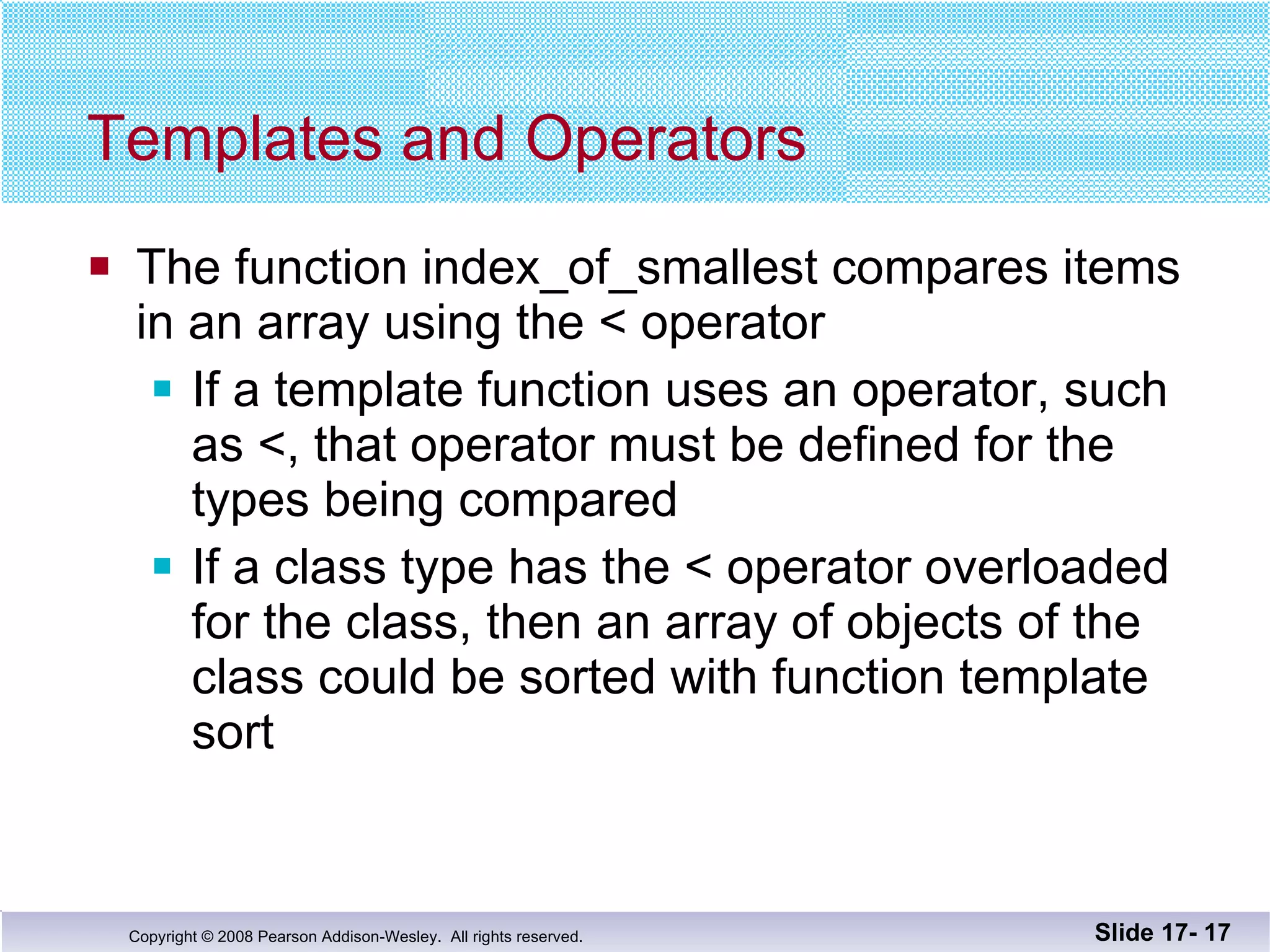 Templates and Operators The function index_of_smallest compares items in an array using the < operator If a template function uses an operator, such as <, that operator must be defined for the types being compared If a class type has the < operator overloaded for the class, then an array of objects of the class could be sorted with function template sort Slide 17-  