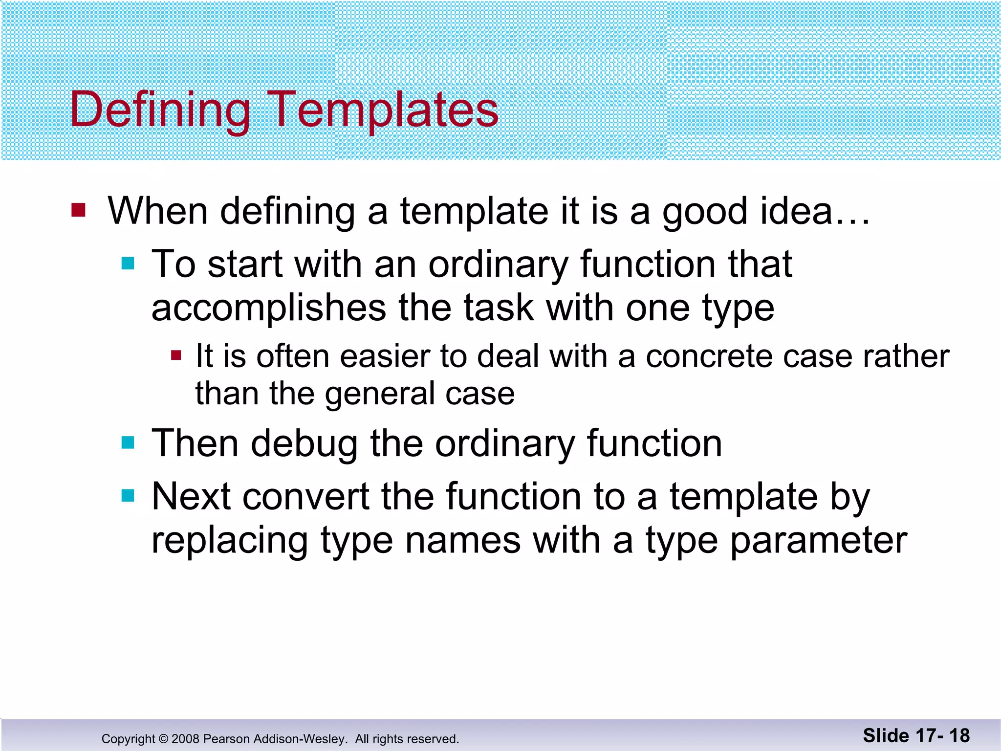 Defining Templates When defining a template it is a good idea… To start with an ordinary function that accomplishes the task with one type It is often easier to deal with a concrete case rather than the general case Then debug the ordinary function Next convert the function to a template by replacing type names with a type parameter Slide 17-  