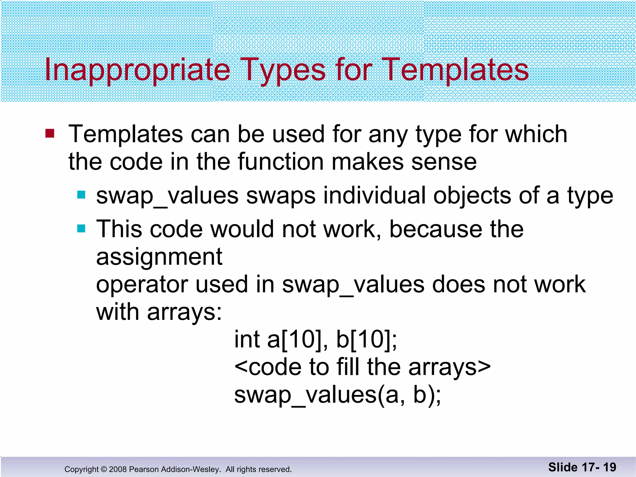 Inappropriate Types for Templates Templates can be used for any type for which  the code in the function makes sense swap_values swaps individual objects of a type This code would not work, because the assignment operator used in swap_values does not work with arrays:   int a[10], b[10];   <code to fill the arrays>   swap_values(a, b); Slide 17-  