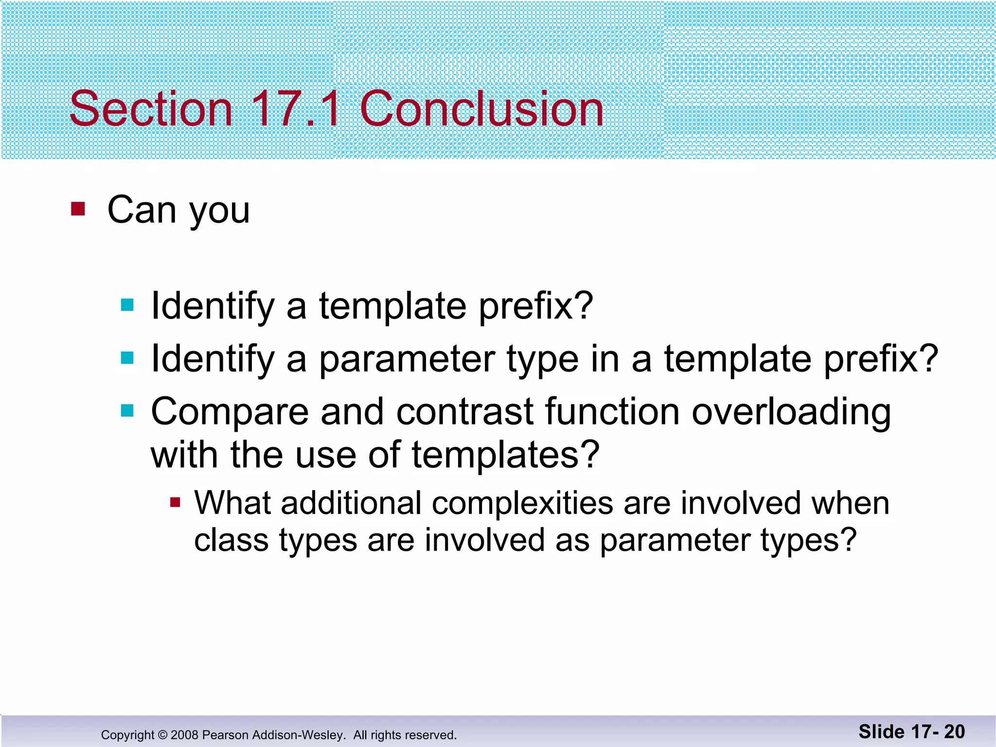 Section 17.1 Conclusion Can you Identify a template prefix? Identify a parameter type in a template prefix? Compare and contrast function overloading with the use of templates? What additional complexities are involved when class types are involved as parameter types? Slide 17-  