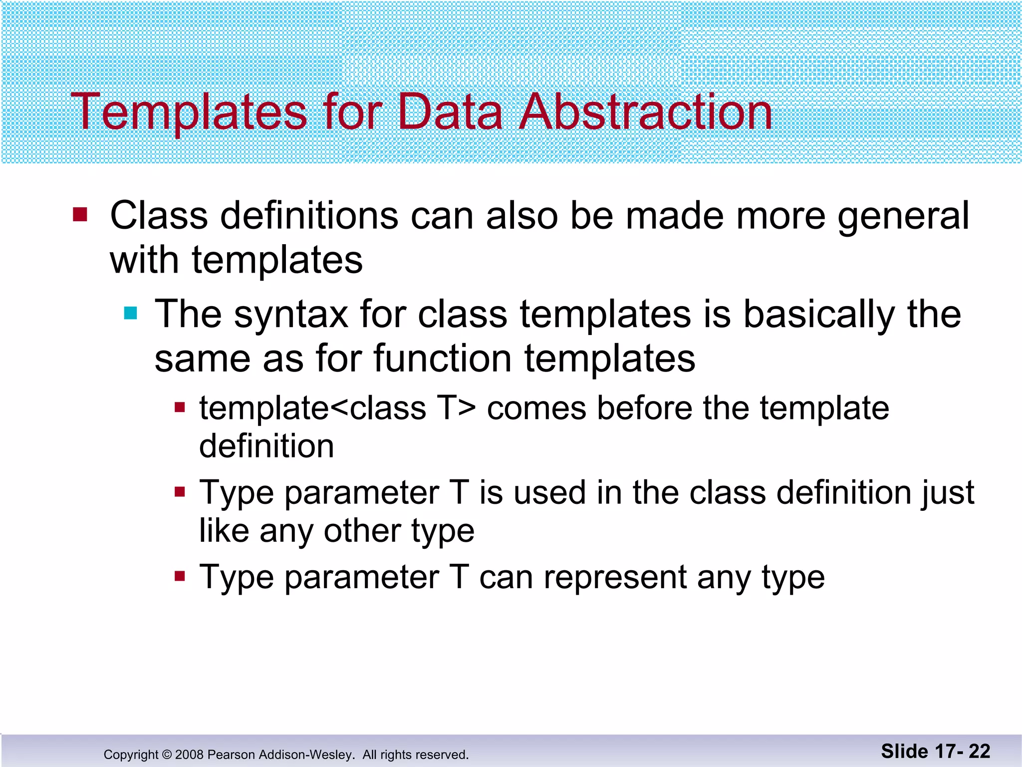Templates for Data Abstraction Class definitions can also be made more general with templates The syntax for class templates is basically the same as for function templates template<class T> comes before the template definition Type parameter T is used in the class definition just like any other type  Type parameter T can represent any type Slide 17-  