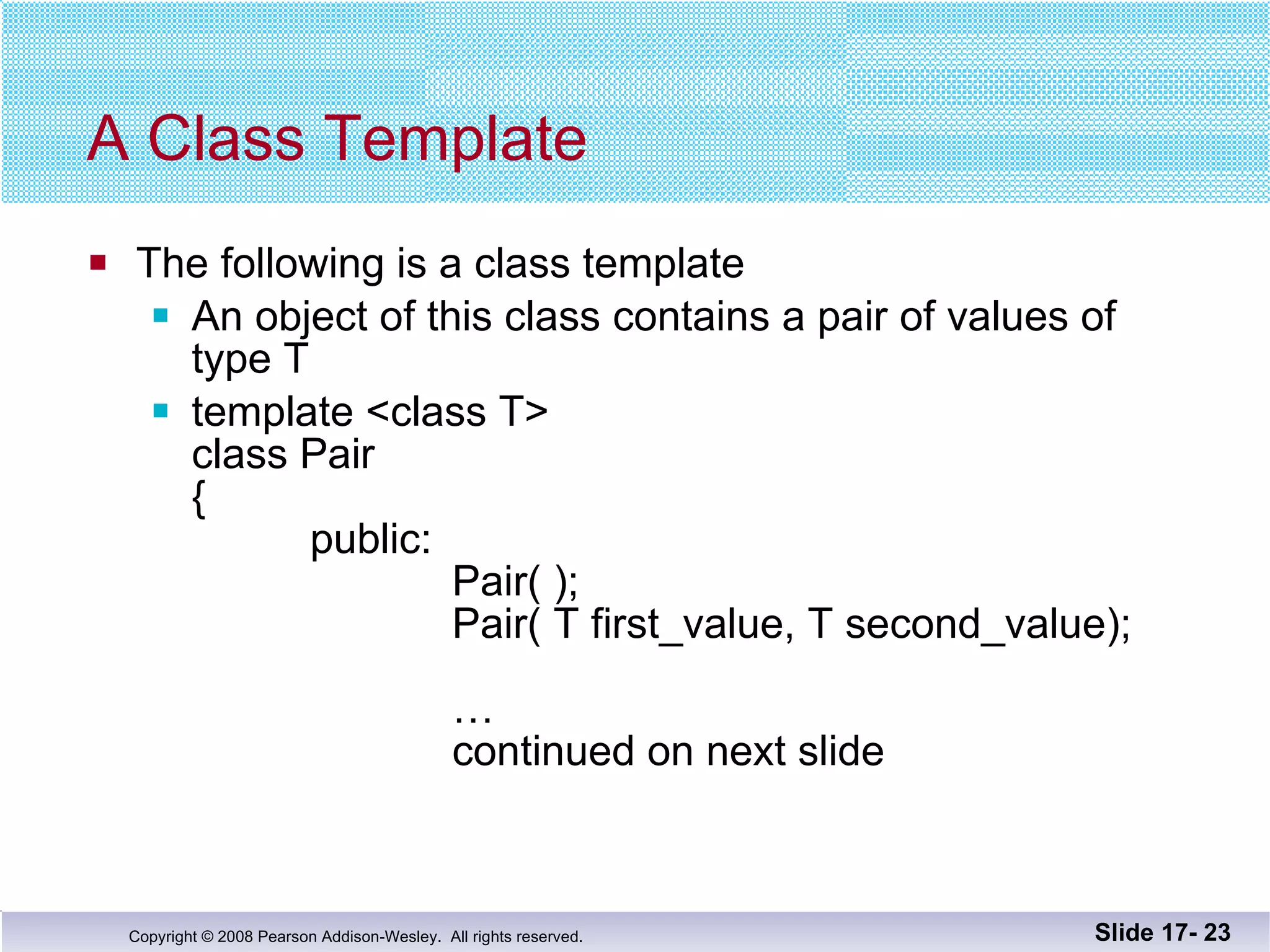 A Class Template The following is a class template An object of this class contains a pair of values of  type T template <class T> class Pair {   public:    Pair( );   Pair( T first_value, T second_value);   …   continued on next slide  Slide 17-  