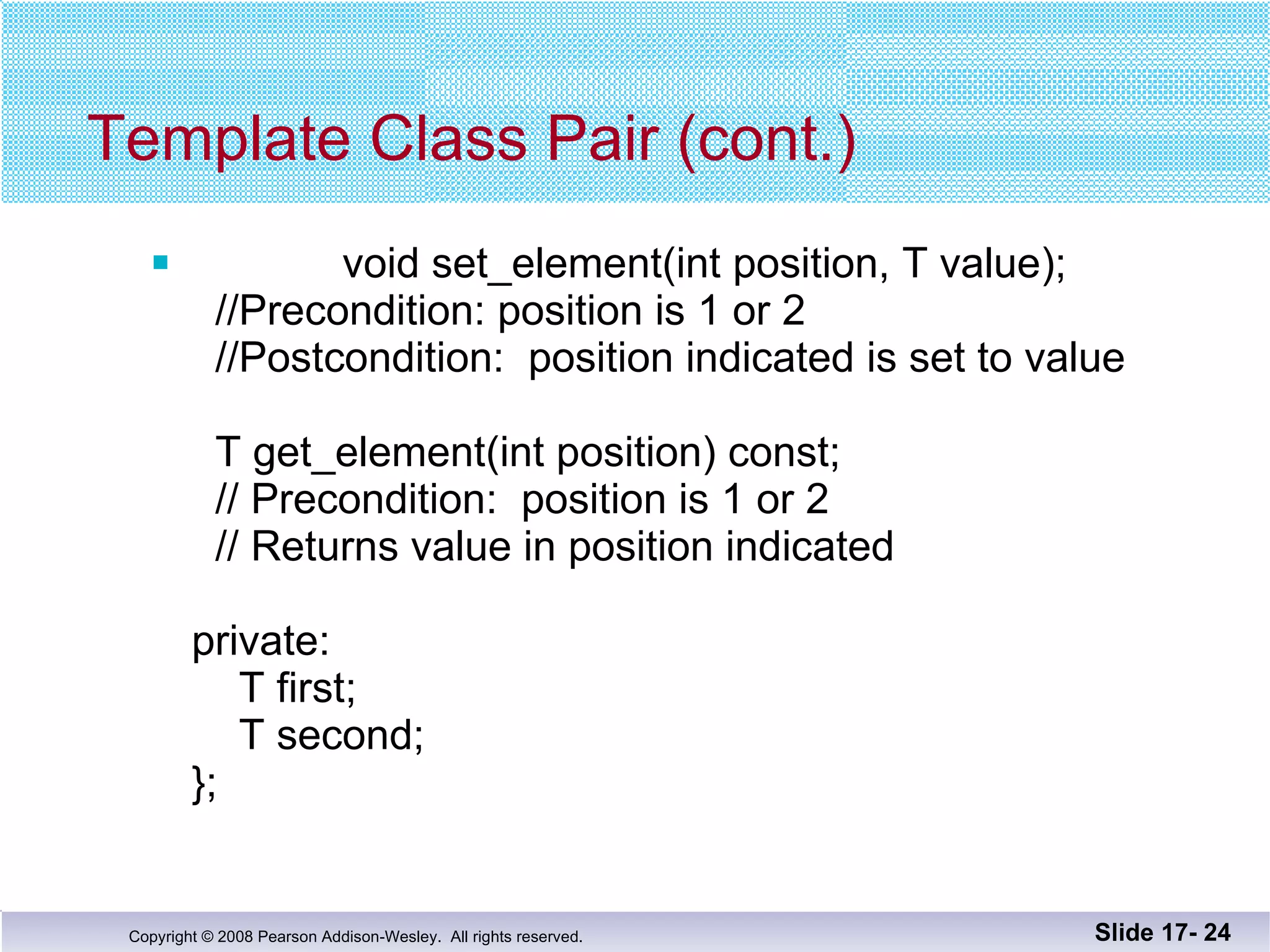 Template Class Pair (cont.) void set_element(int position, T value);   //Precondition: position is 1 or 2   //Postcondition:  position indicated is set to value     T get_element(int position) const;   // Precondition:  position is 1 or 2   // Returns value in position indicated private:   T first;   T second; }; Slide 17-  