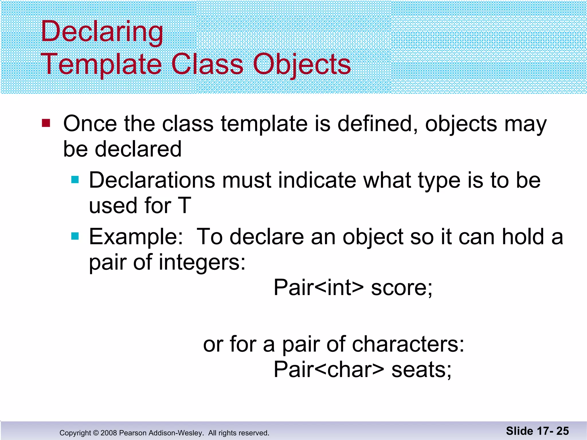 Declaring  Template Class Objects Once the class template is defined, objects may  be declared Declarations must indicate what type is to be used for T Example:  To declare an object so it can hold a pair of integers:   Pair<int> score;   or for a pair of characters:   Pair<char> seats; Slide 17-  