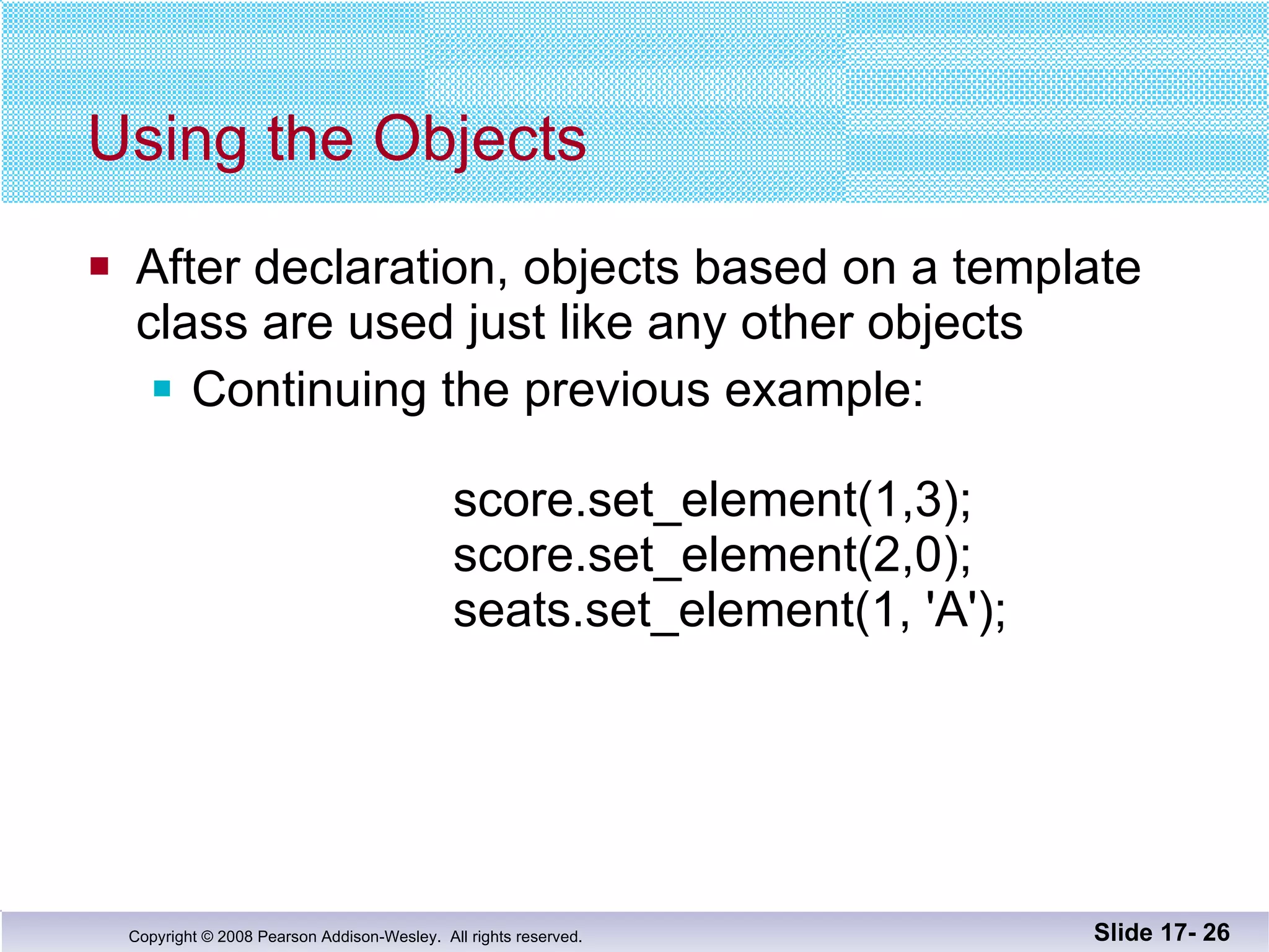 Using the Objects After declaration, objects based on a template class are used just like any other objects Continuing the previous example:   score.set_element(1,3);   score.set_element(2,0);   seats.set_element(1, 'A'); Slide 17-  
