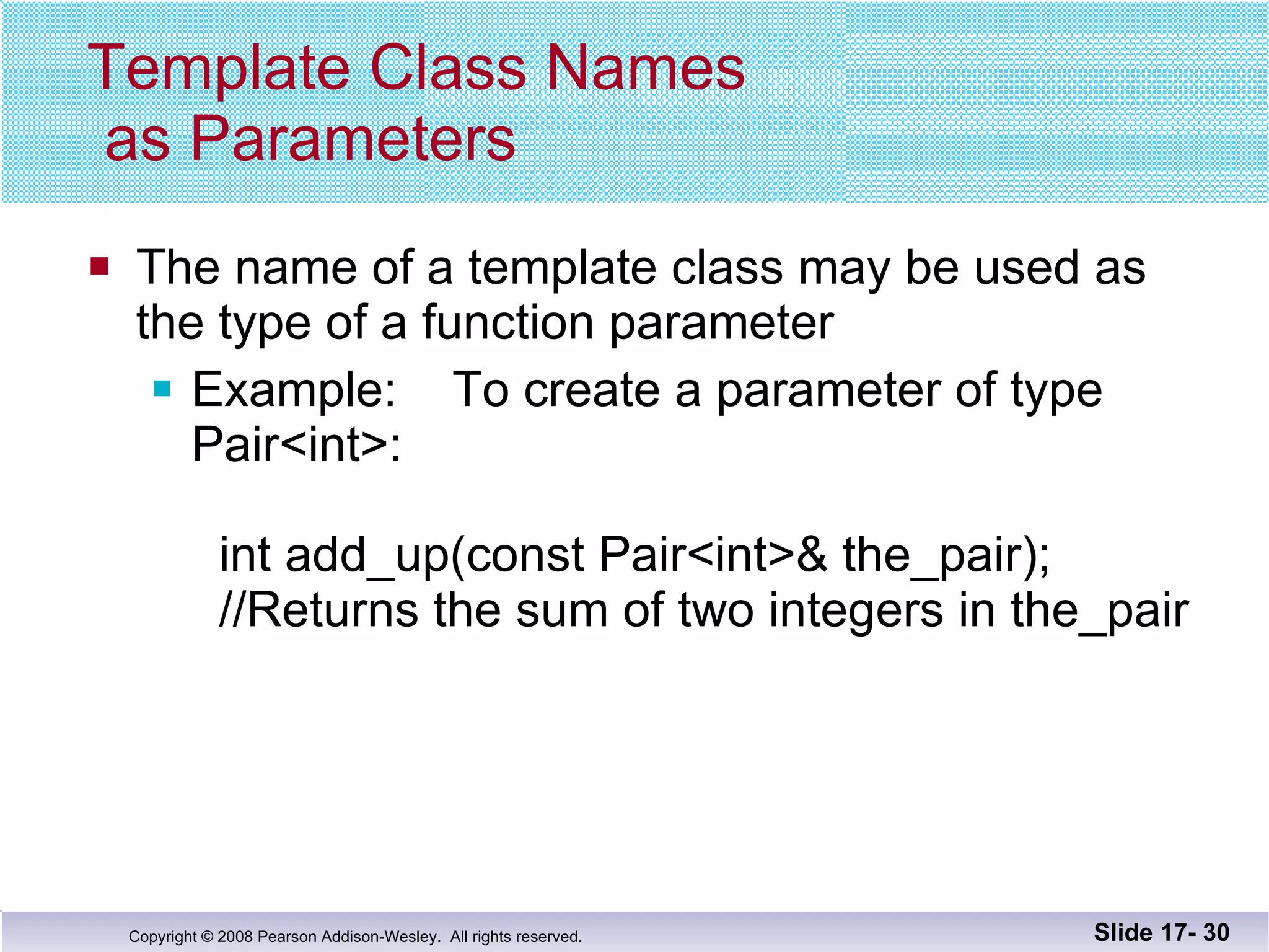 Template Class Names  as Parameters The name of a template class may be used as the type of a function parameter Example:  To create a parameter of type Pair<int>:   int add_up(const Pair<int>& the_pair);   //Returns the sum of two integers in the_pair Slide 17-  