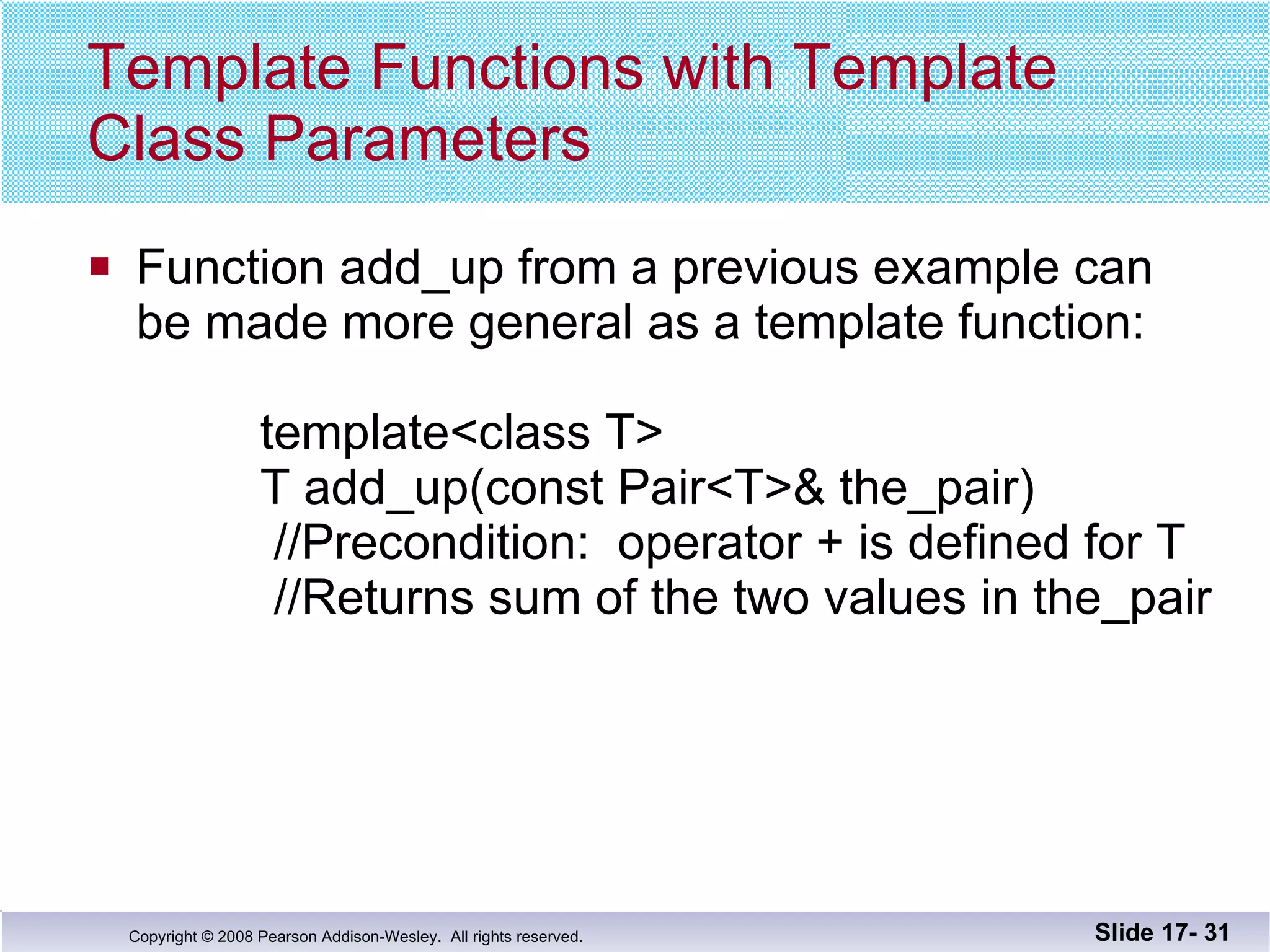 Template Functions with Template Class Parameters Function add_up from a previous example can be made more general as a template function:   template<class T>   T add_up(const Pair<T>& the_pair)   //Precondition:  operator + is defined for T   //Returns sum of the two values in the_pair Slide 17-  