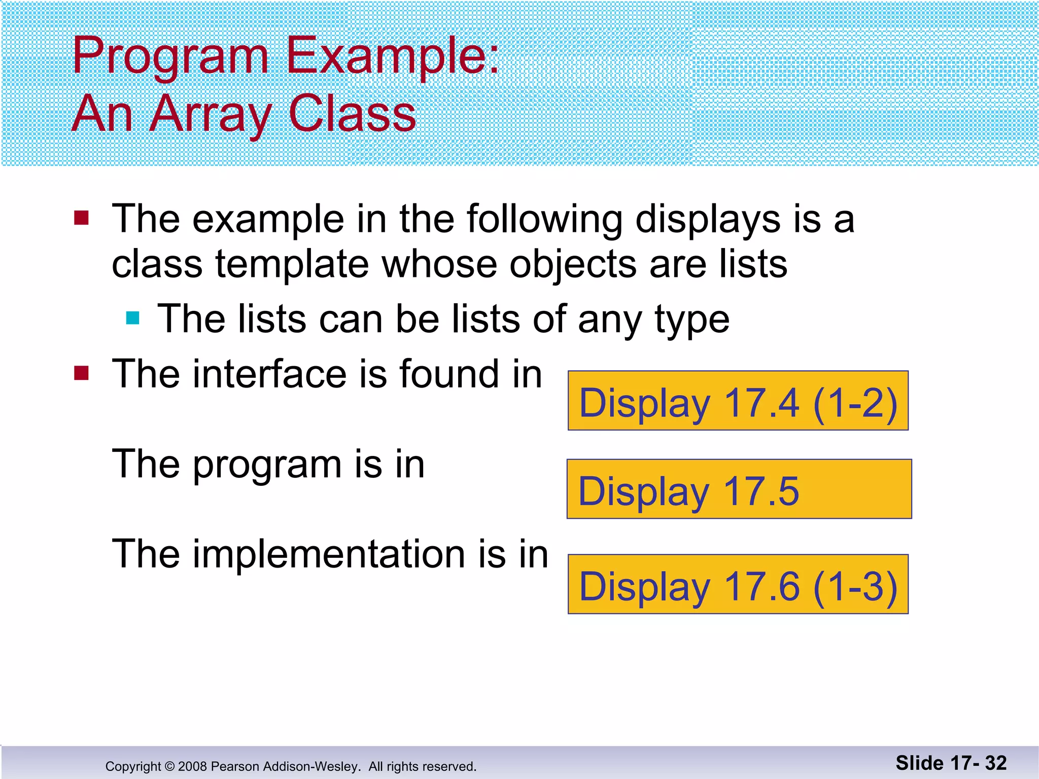 The example in the following displays is a  class template whose objects are lists The lists can be lists of any type The interface is found in  The program is in The implementation is in  Program Example: An Array Class Slide 17-  Display 17.4 (1-2) Display 17.5  Display 17.6 (1-3) 