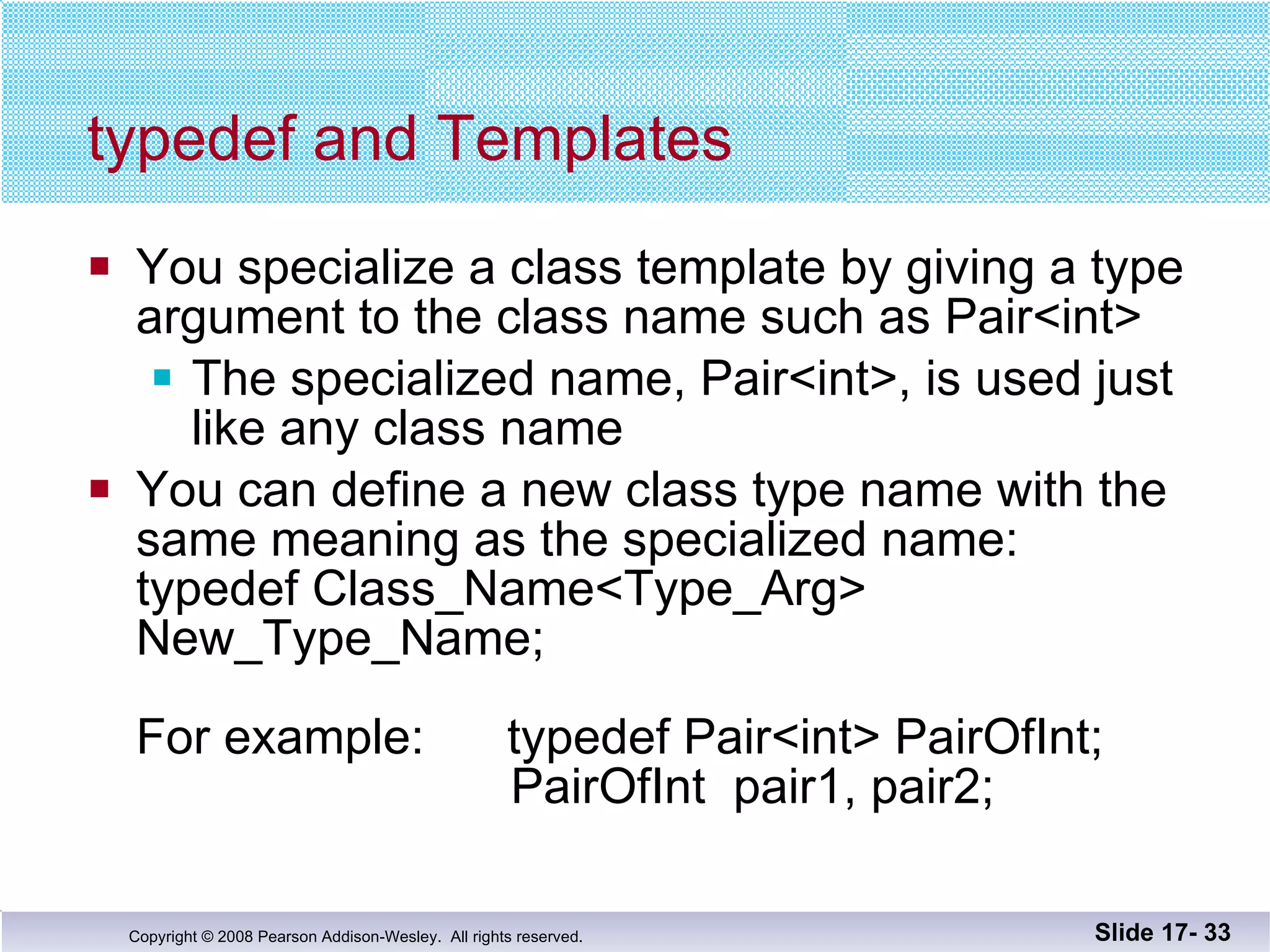 typedef and Templates You specialize a class template by giving a type argument to the class name such as Pair<int> The specialized name, Pair<int>, is used just like any class name You can define a new class type name with the same meaning as the specialized name: typedef Class_Name<Type_Arg> New_Type_Name; For example:  typedef Pair<int> PairOfInt;   PairOfInt  pair1, pair2; Slide 17-  