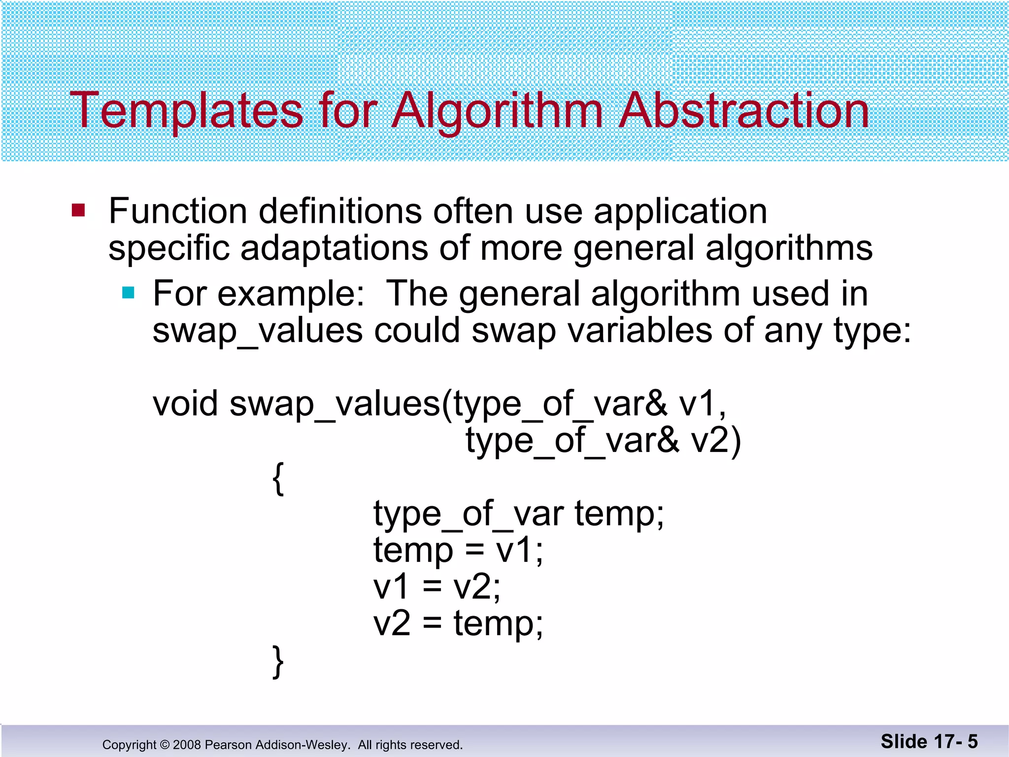 Templates for Algorithm Abstraction Function definitions often use application  specific adaptations of more general algorithms For example:  The general algorithm used in  swap_values could swap variables of any type: void swap_values(type_of_var& v1,    type_of_var& v2)   {   type_of_var temp;   temp = v1;   v1 = v2;   v2 = temp;   } Slide 17-  