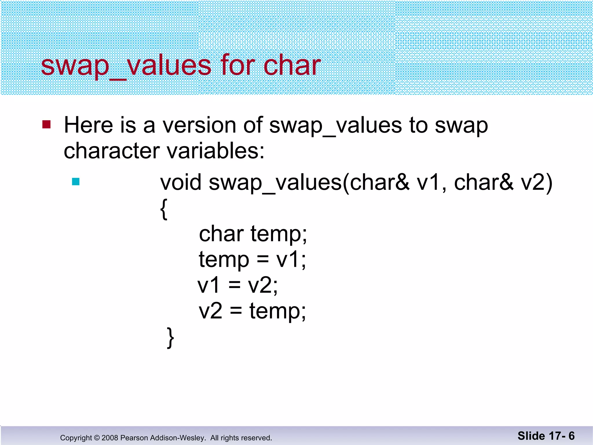swap_values for char Here is a version of swap_values to swap  character variables: void swap_values(char& v1, char& v2)   {   char temp;   temp = v1;   v1 = v2;     v2 = temp;   } Slide 17-  