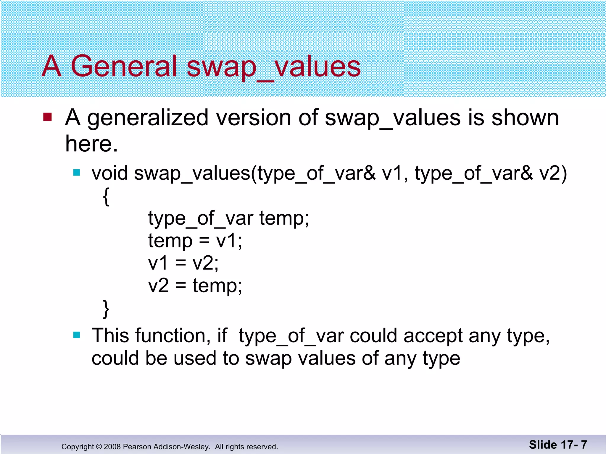 A General swap_values A generalized version of swap_values is shown here. void swap_values(type_of_var& v1, type_of_var& v2)   {   type_of_var temp;   temp = v1;   v1 = v2;     v2 = temp;   } This function, if  type_of_var could accept any type,  could be used to swap values of any type Slide 17-  
