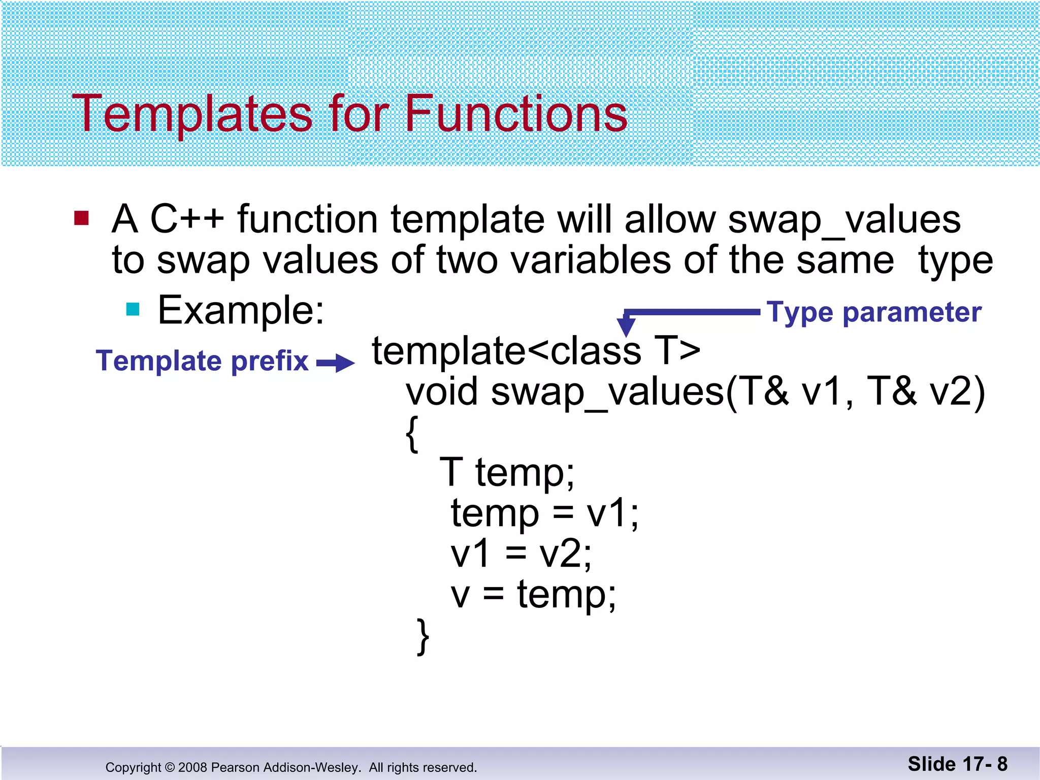 A C++ function template will allow swap_values to swap values of two variables of the same  type Example:    template<class T>   void swap_values(T& v1, T& v2)   {   T temp;   temp = v1;   v1 = v2;   v = temp;   } Templates for Functions Slide 17-  Template prefix Type parameter 